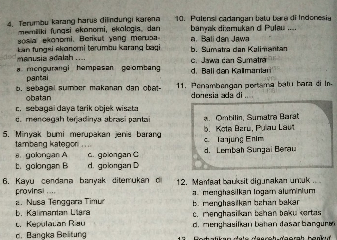 Terumbu karang harus dilindungi karena 10. Potensi cadangan batu bara di Indonesia
memiliki fungsi ekonomi, ekologis, dan banyak ditemukan di Pulau ....
sosial ekonomi. Berikut yang merupa- a. Bali dan Jawa
kan fungsi ekonomi terumbu karang bagi b. Sumatra dan Kalimantan
manusia adalah _c. Jawa dan Sumatra
a. mengurangi hempasan gelombang d. Bali dan Kalimantan
pantai
b. sebagai sumber makanan dan obat- 11. Penambangan pertama batu bara di In-
obatan donesia ada di ....
c. sebagai daya tarik objek wisata
d. mencegah terjadinya abrasi pantai a. Ombilin, Sumatra Barat
5. Minyak bumi merupakan jenis barang b. Kota Baru, Pulau Laut
tambang kategori .... c. Tanjung Enim
a. golongan A c. golongan C d. Lembah Sungai Berau
b. golongan B d. golongan D
6. Kayu cendana banyak ditemukan di 12. Manfaat bauksit digunakan untuk ....
provinsi .... a. menghasilkan logam aluminium
a. Nusa Tenggara Timur b. menghasilkan bahan bakar
b. Kalimantan Utara c. menghasilkan bahan baku kertas
c. Kepulauan Riau d. menghasilkan bahan dasar banguna
d. Bangka Belitung Perhatikan data däeräh-daeräh berikut