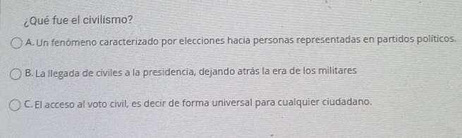 ¿Qué fue el civilismo?
A. Un fenómeno caracterizado por elecciones hacia personas representadas en partidos políticos.
B. La llegada de cíviles a la presidencia, dejando atrás la era de los militares
C. El acceso al voto civil, es decir de forma universal para cualquier ciudadano.