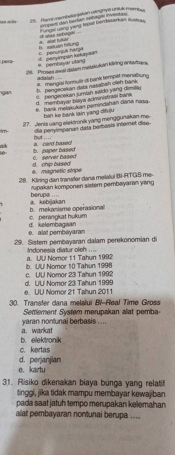 tas ada- 25. Ramli membelanjakan uangnya untuk membel
properti dan berlian sebagai investasi.
a. alat tukar di atas sebagai Fungsi uang yang tepat berdasarkan ilustras
b. satuan hitung
c. penunjuk harga
pera-
d. penyimpan kekayaan
e. pembayar utang
26. Proses awal dalam melakukan kliring antarbank
adalah ....
a. mengisi formulir di bank tempat menabung
ngan b. pengecekan data nasabah oleh bank
c. pengecekan jumlah saldo yang dimiliki
d. membayar biaya administrasi bank
e. bank melakukan pemindahan dana nasa-
bah ke bank lain yang dituju
27. Jenis uang elektronik yang menggunakan me-
im- dia penyimpanan data berbasis internet dise-
but
aik a. card based
se- b. paper based
c. server based
d. chip based
e. magnetic stripe
28. Kliring dan transfer dana melalui BI-RTGS me-
rupakan komponen sistem pembayaran yang
berupa ....
a. kebijakan
b. mekanisme operasional
c. perangkat hukum
d. kelembagaan
e. alat pembayaran
29. Sistem pembayaran dalam perekonomian di
Indonesia diatur oleh ....
a. UU Nomor 11 Tahun 1992
b. UU Nomor 10 Tahun 1998
c. UU Nomor 23 Tahun 1992
d. UU Nomor 23 Tahun 1999
e. UU Nomor 21 Tahun 2011
30. Transfer dana melalui Bl-Real Time Gross
Settlement System merupakan alat pemba-
yaran nontunai berbasis ....
a. warkat
b. elektronik
c. kertas
d. perjanjian
e. kartu
31. Risiko dikenakan biaya bunga yang relatif
tinggi, jika tidak mampu membayar kewajiban
pada saat jatuh tempo merupakan kelemahan
alat pembayaran nontunai berupa ....