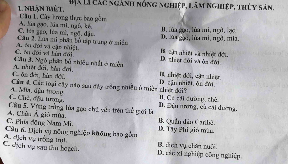 Địà Lí các ngành nông nghiệp, lâm nghiệp, thủy sản.
I. NhẠN BIÉT.
Câu 1. Cây lương thực bao gồm
A. lúa gạo, lúa mì, ngô, kê. B. lúa gạo, lúa mì, ngô, lạc.
C. lúa gạo, lúa mì, ngô, đậu. D. lúa gạo, lúa mì, ngô, mía.
Câu 2. Lúa mì phân bố tập trung ở miền
A. ôn đới và cận nhiệt. B. cận nhiệt và nhiệt đới.
C. ôn đới và hàn đới, D. nhiệt đới và ôn đới.
Câu 3. Ngô phân bố nhiều nhất ở miền
A. nhiệt đới, hàn đới. B. nhiệt đới, cận nhiệt.
C. ôn đới, hàn đới. D. cận nhiệt, ôn đới.
Câu 4. Các loại cây nào sau đây trồng nhiều ở miền nhiệt đới?
A. Mía, đậu tương. B. Củ cải đường, chè.
C. Chè, đậu tương. D. Đậu tương, củ cải đường.
Câu 5. Vùng trồng lúa gạo chủ yếu trên thế giới là
A. Châu Á gió mùa. B. Quần đảo Caribê.
C. Phía đông Nam Mĩ. D. Tây Phi gió mùa.
Câu 6. Dịch vụ nông nghiệp không bao gồm
A. dịch vụ trồng trọt. B. dịch vụ chăn nuôi.
C. dịch vụ sau thu hoạch. D. các xí nghiệp công nghiệp.