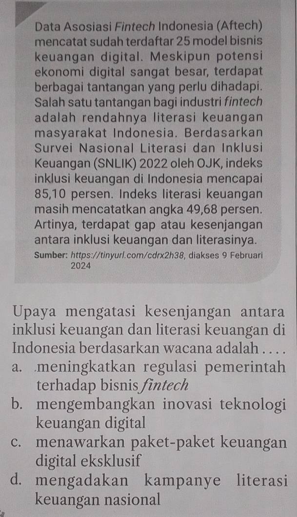 Data Asosiasi Fintech Indonesia (Aftech)
mencatat sudah terdaftar 25 model bisnis
keuangan digital. Meskipun potensi
ekonomi digital sangat besar, terdapat
berbagai tantangan yang perlu dihadapi.
Salah satu tantangan bagi industri fintech
adalah rendahnya literasi keuangan
masyarakat Indonesia. Berdasarkan
Survei Nasional Literasi dan Inklusi
Keuangan (SNLIK) 2022 oleh OJK, indeks
inklusi keuangan di Indonesia mencapai
85, 10 persen. Indeks literasi keuangan
masih mencatatkan angka 49,68 persen.
Artinya, terdapat gap atau kesenjangan
antara inklusi keuangan dan literasinya.
Sumber: https://tinyurl.com/cdrx2h38, diakses 9 Februari
2024
Upaya mengatasi kesenjangan antara
inklusi keuangan dan literasi keuangan di
Indonesia berdasarkan wacana adalah . . . .
a. meningkatkan regulasi pemerintah
terhadap bisnis fintech
b. mengembangkan inovasi teknologi
keuangan digital
c. menawarkan paket-paket keuangan
digital eksklusif
d. mengadakan kampanye literasi
keuangan nasional