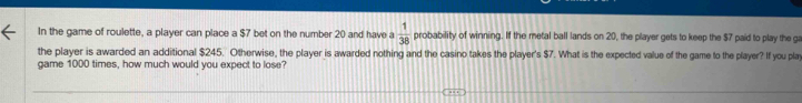 In the game of roulette, a player can place a $7 bet on the number 20 and have a  1/38  probability of winning. If the metal ball lands on 20, the player gets to keep the $7 paid to play the ga 
the player is awarded an additional $245. Otherwise, the player is awarded nothing and the casino takes the player's $7. What is the expected value of the game to the player? If you play 
game 1000 times, how much would you expect to lose?