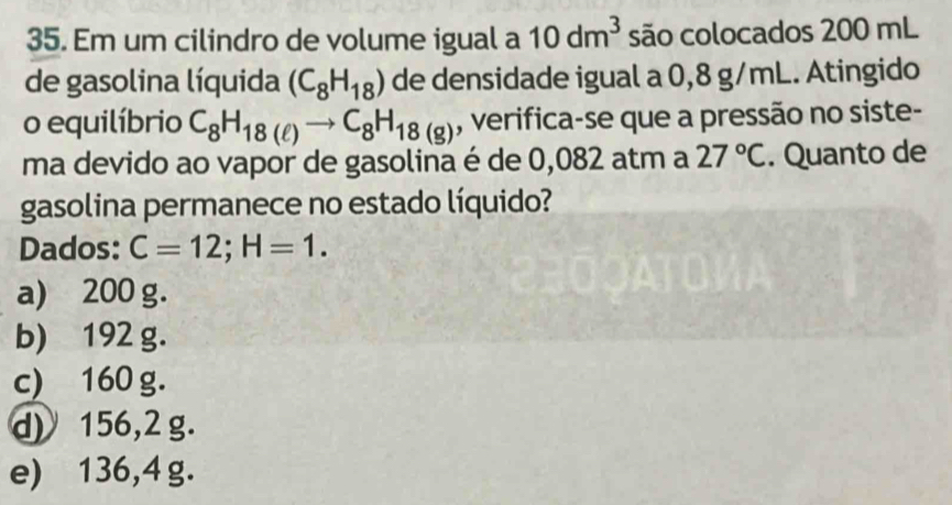 Em um cilindro de volume igual a 10dm^3 são colocados 200 mL
de gasolina líquida (C_8H_18) de densidade igual a 0,8 g/mL. Atingido
o equilíbrio C_8H_18(ell )to C_8H_18(g) , verifica-se que a pressão no siste-
ma devido ao vapor de gasolina é de 0,082 atm a 27°C. Quanto de
gasolina permanece no estado líquido?
Dados: C=12; H=1.
a) 200 g.
b) 192 g.
c) 160 g.
d) 156,2 g.
e) 136,4 g.