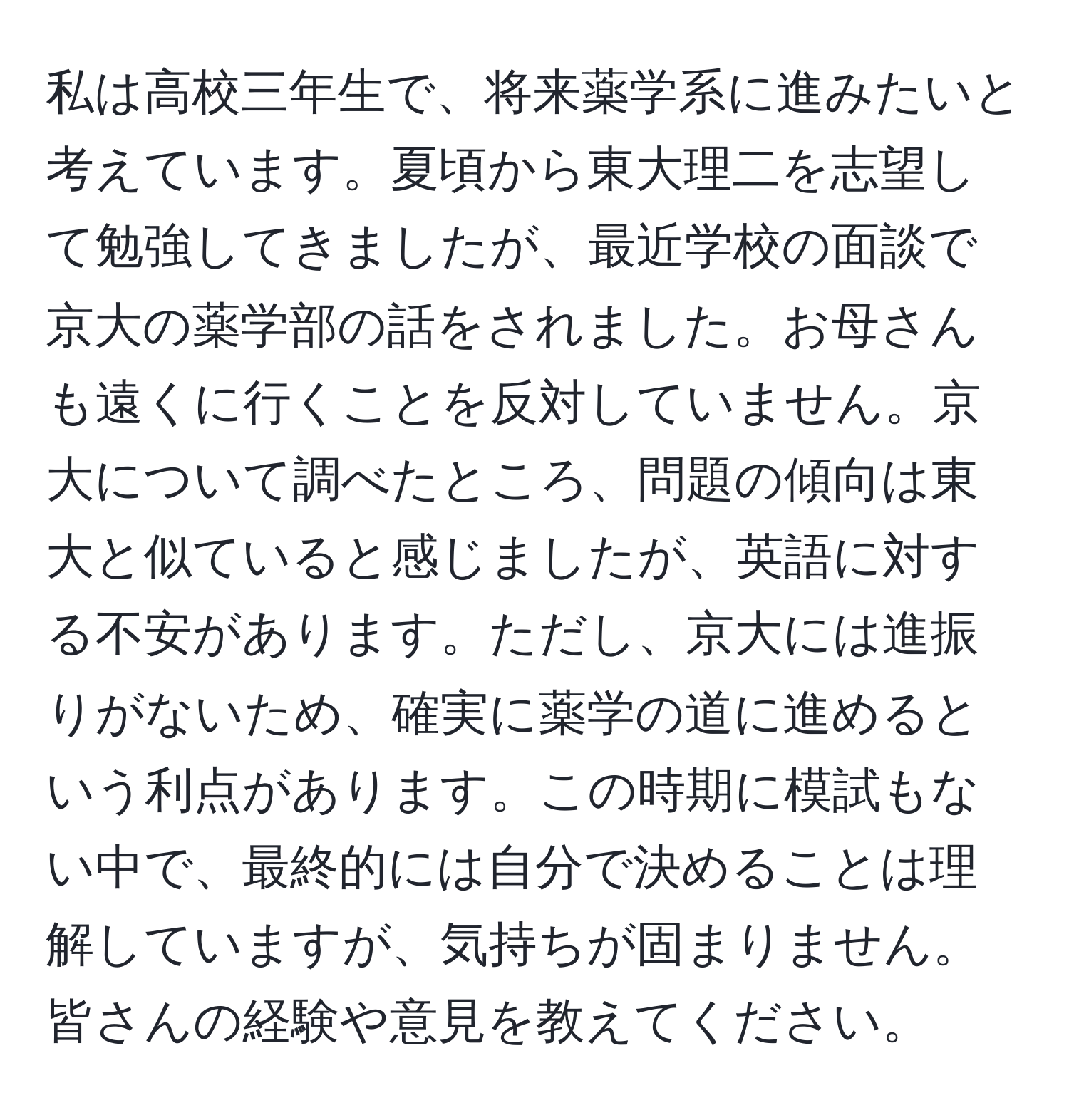 私は高校三年生で、将来薬学系に進みたいと考えています。夏頃から東大理二を志望して勉強してきましたが、最近学校の面談で京大の薬学部の話をされました。お母さんも遠くに行くことを反対していません。京大について調べたところ、問題の傾向は東大と似ていると感じましたが、英語に対する不安があります。ただし、京大には進振りがないため、確実に薬学の道に進めるという利点があります。この時期に模試もない中で、最終的には自分で決めることは理解していますが、気持ちが固まりません。皆さんの経験や意見を教えてください。