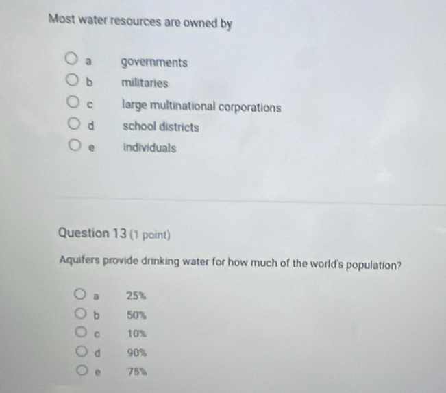 Most water resources are owned by
a governments
b militaries
C large multinational corporations
d school districts
e individuals
Question 13 (1 point)
Aquifers provide drinking water for how much of the world's population?
25%
b 50%
C 10%
d 90%
e 75%