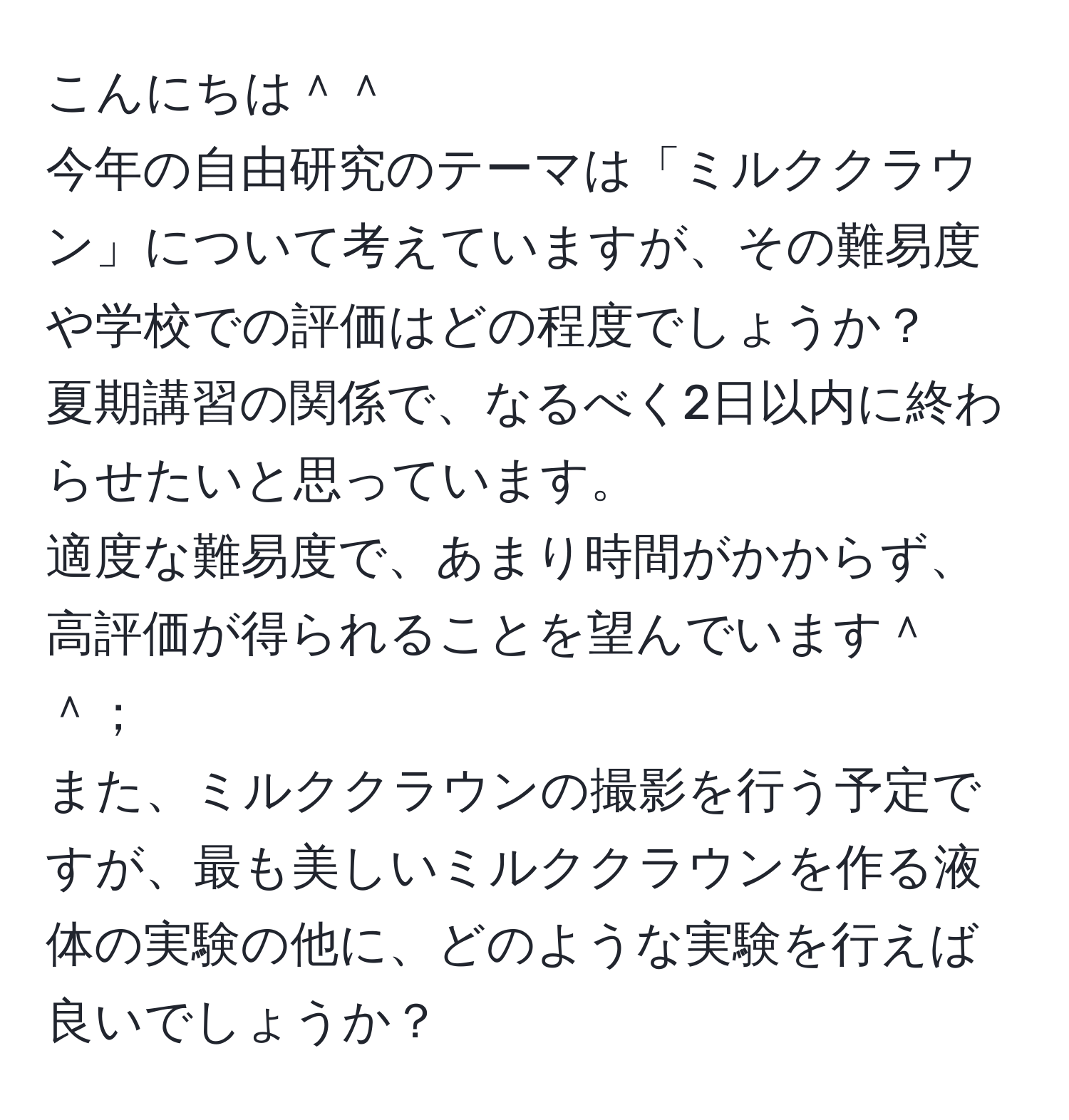 こんにちは＾＾  
今年の自由研究のテーマは「ミルククラウン」について考えていますが、その難易度や学校での評価はどの程度でしょうか？  
夏期講習の関係で、なるべく2日以内に終わらせたいと思っています。  
適度な難易度で、あまり時間がかからず、高評価が得られることを望んでいます＾＾；  
また、ミルククラウンの撮影を行う予定ですが、最も美しいミルククラウンを作る液体の実験の他に、どのような実験を行えば良いでしょうか？