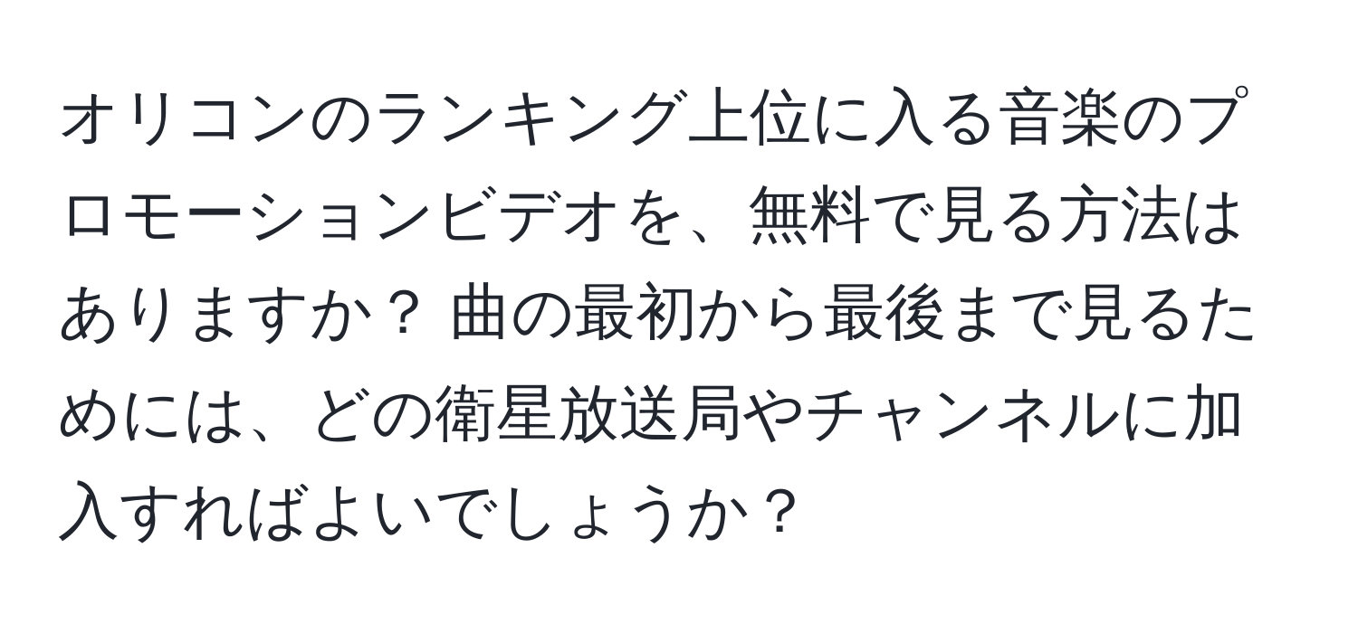 オリコンのランキング上位に入る音楽のプロモーションビデオを、無料で見る方法はありますか？ 曲の最初から最後まで見るためには、どの衛星放送局やチャンネルに加入すればよいでしょうか？