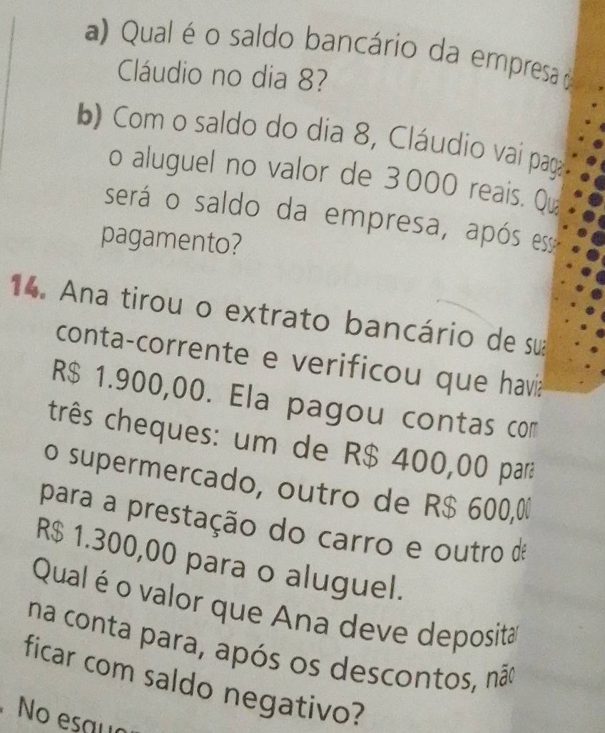 Qual é o saldo bancário da empresa 
Cláudio no dia 8? 
b) Com o saldo do dia 8, Cláudio vai paga 
o aluguel no valor de 3000 reais. Qu 
será o saldo da empresa, após es 
pagamento? 
14. Ana tirou o extrato bancário de sua 
conta-corrente e verificou que havia
R$ 1.900,00. Ela pagou contas com 
três cheques: um de R$ 400,00 para 
o supermercado, outro de R$ 600,00
para a prestação do carro e outro de
R$ 1.300,00 para o aluguel. 
Qual é o valor que Ana deve deposita 
na conta para, após os descontos, não 
ficar com saldo negativo? 
No esqua