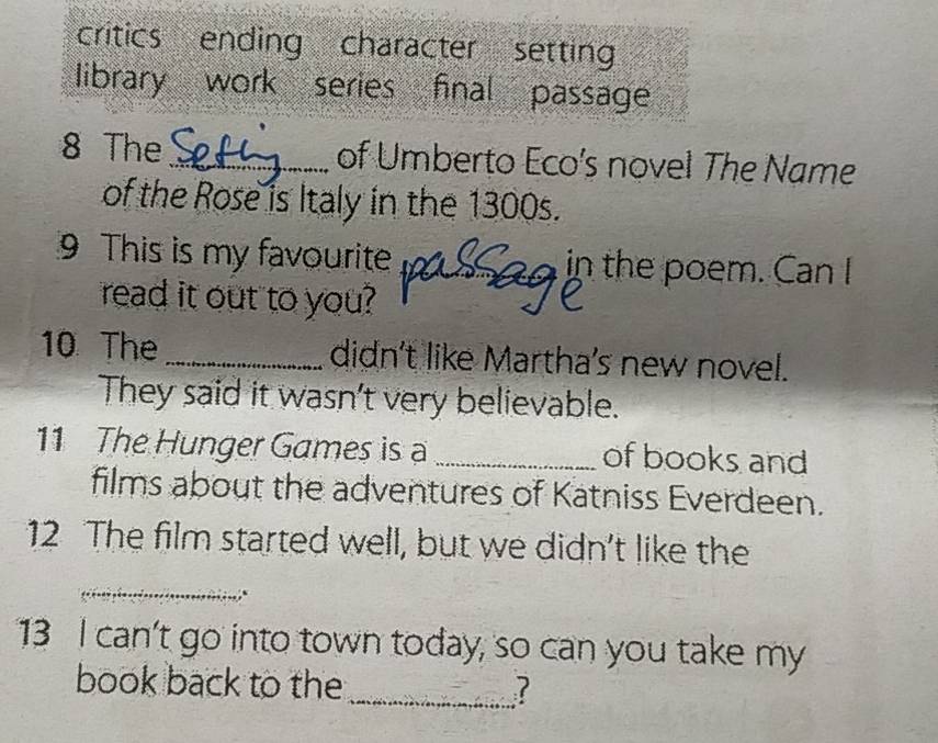 critics ending character setting 
library work series final passage 
8 The _of Umberto Eco's novel The Name 
of the Rose is Italy in the 1300s. 
9 This is my favourite _in the poem. Can I 
read it out to you? 
10 The _didn't like Martha's new novel. 
They said it wasn't very believable. 
11 The Hunger Games is a _of books and 
films about the adventures of Katniss Everdeen. 
12 The film started well, but we didn't like the 
_ 
13 I can't go into town today, so can you take my 
book back to the _?