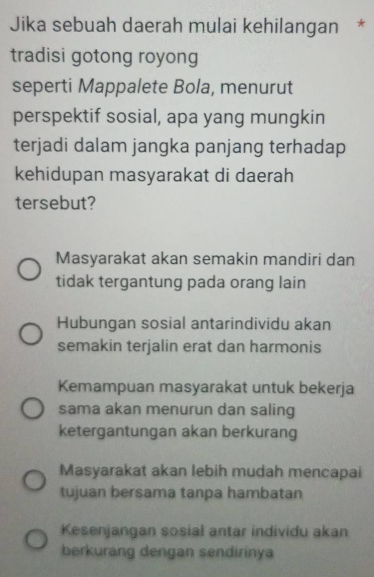 Jika sebuah daerah mulai kehilangan *
tradisi gotong royong
seperti Mappalete Bola, menurut
perspektif sosial, apa yang mungkin
terjadi dalam jangka panjang terhadap
kehidupan masyarakat di daerah
tersebut?
Masyarakat akan semakin mandiri dan
tidak tergantung pada orang lain
Hubungan sosial antarindividu akan
semakin terjalin erat dan harmonis
Kemampuan masyarakat untuk bekerja
sama akan menurun dan saling
ketergantungan akan berkurang
Masyarakat akan lebih mudah mencapai
tujuan bersama tanpa hambatan
Kesenjangan sosial antar individu akan
berkurang dengan sendirinya