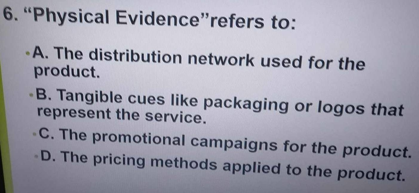 “Physical Evidence”refers to:
A. The distribution network used for the
product.
B. Tangible cues like packaging or logos that
represent the service.
C. The promotional campaigns for the product.
D. The pricing methods applied to the product.