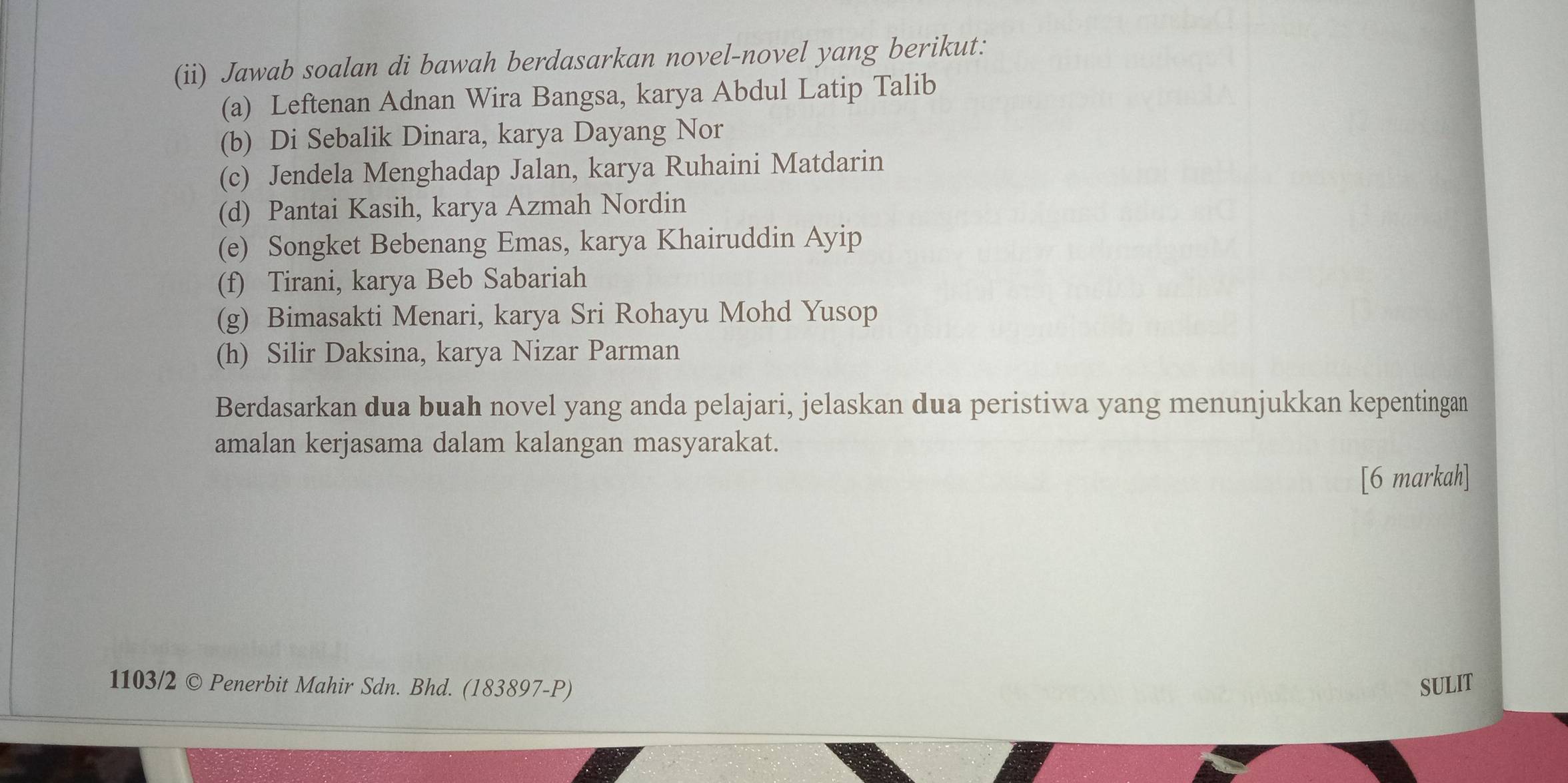 (ii) Jawab soalan di bawah berdasarkan novel-novel yang berikut: 
(a) Leftenan Adnan Wira Bangsa, karya Abdul Latip Talib 
(b) Di Sebalik Dinara, karya Dayang Nor 
(c) Jendela Menghadap Jalan, karya Ruhaini Matdarin 
(d) Pantai Kasih, karya Azmah Nordin 
(e) Songket Bebenang Emas, karya Khairuddin Ayip 
(f) Tirani, karya Beb Sabariah 
(g) Bimasakti Menari, karya Sri Rohayu Mohd Yusop 
(h) Silir Daksina, karya Nizar Parman 
Berdasarkan dua buah novel yang anda pelajari, jelaskan dua peristiwa yang menunjukkan kepentingan 
amalan kerjasama dalam kalangan masyarakat. 
[6 markah] 
1103/2 © Penerbit Mahir Sdn. Bhd. (183897-P) SULIT