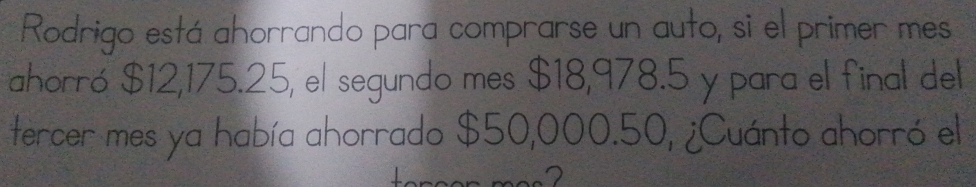 Rodrigo está ahorrando para comprarse un auto, si el primer mes 
ahorró $12,175.25, el segundo mes $18,978.5 y para el final del 
tercer mes ya había ahorrado $50,000.50, ¿Cuánto ahorró el