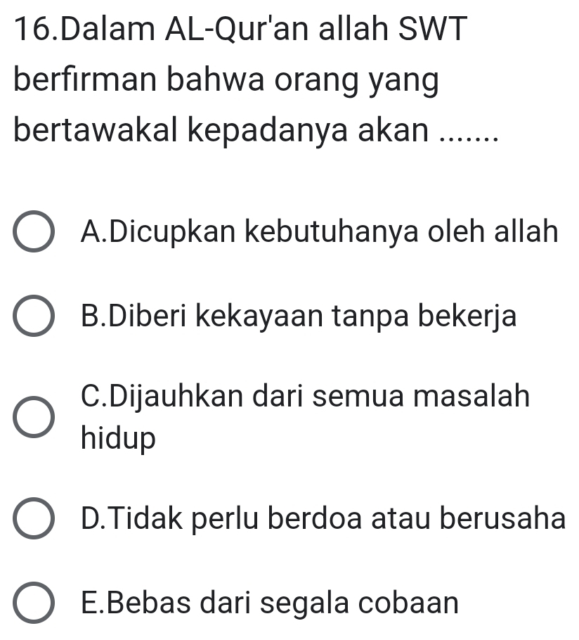 Dalam AL-Qur'an allah SWT
berfirman bahwa orang yang
bertawakal kepadanya akan .......
A.Dicupkan kebutuhanya oleh allah
B.Diberi kekayaan tanpa bekerja
C.Dijauhkan dari semua masalah
hidup
D.Tidak perlu berdoa atau berusaha
E.Bebas dari segala cobaan