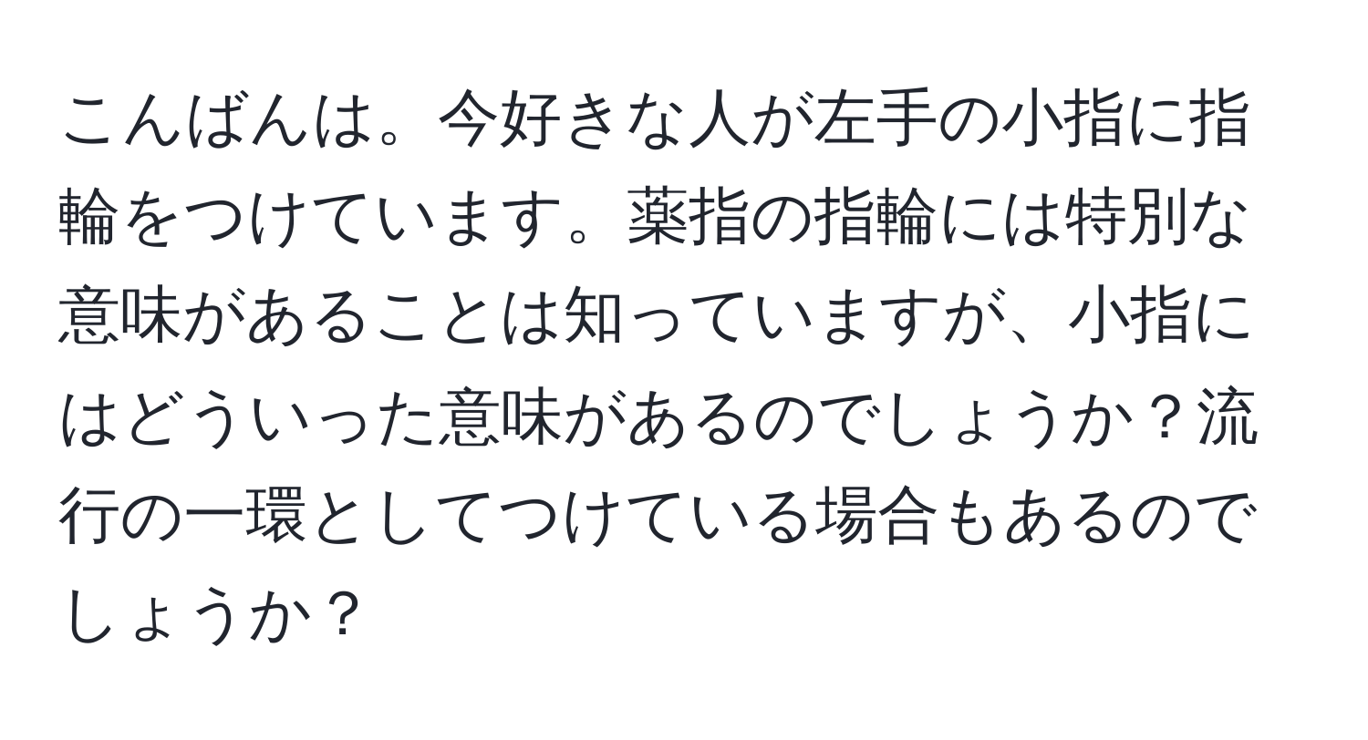 こんばんは。今好きな人が左手の小指に指輪をつけています。薬指の指輪には特別な意味があることは知っていますが、小指にはどういった意味があるのでしょうか？流行の一環としてつけている場合もあるのでしょうか？