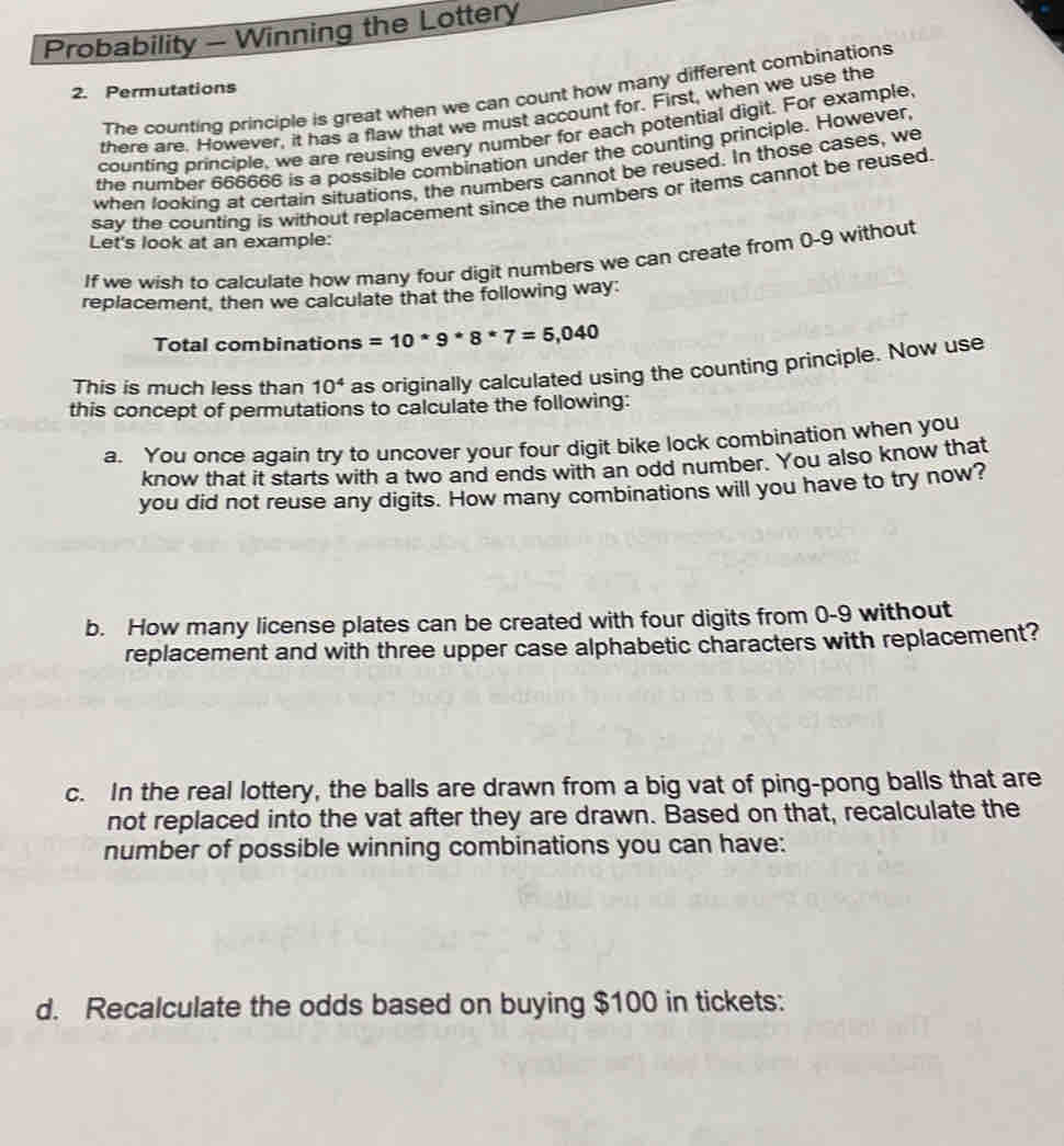 Probability - Winning the Lottery 
2. Permutations 
The counting principle is great when we can count how many different combinations 
there are. However, it has a flaw that we must account for. First, when we use the 
counting principle, we are reusing every number for each potential digit. For example, 
the number 666666 is a possible combination under the counting principle. However, 
when looking at certain situations, the numbers cannot be reused. In those cases, we 
say the counting is without replacement since the numbers or items cannot be reused. 
Let's look at an example: 
If we wish to calculate how many four digit numbers we can create from 0-9 without 
replacement, then we calculate that the following way 
Total combinations =10*9*8*7=5,040
This is much less than 10^4 as originally calculated using the counting principle. Now use 
this concept of permutations to calculate the following: 
a. You once again try to uncover your four digit bike lock combination when you 
know that it starts with a two and ends with an odd number. You also know that 
you did not reuse any digits. How many combinations will you have to try now? 
b. How many license plates can be created with four digits from 0-9 without 
replacement and with three upper case alphabetic characters with replacement? 
c. In the real lottery, the balls are drawn from a big vat of ping-pong balls that are 
not replaced into the vat after they are drawn. Based on that, recalculate the 
number of possible winning combinations you can have: 
d. Recalculate the odds based on buying $100 in tickets: