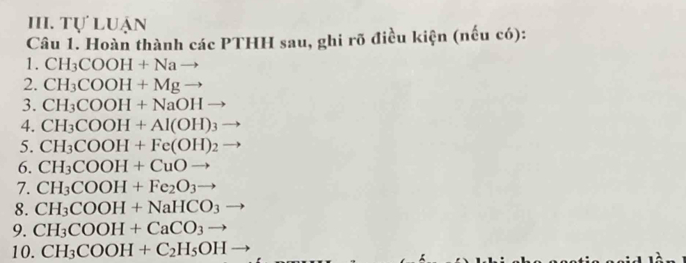 Tự luận 
Câu 1. Hoàn thành các PTHH sau, ghi rõ điều kiện (nếu có): 
1. CH_3COOH+Nato
2. CH_3COOH+Mgto
3. CH_3COOH+NaOHto
4. CH_3COOH+Al(OH)_3to
5. CH_3COOH+Fe(OH)_2 to
6. CH_3COOH+CuOto
7. CH_3COOH+Fe_2O_3to
8. CH_3COOH+NaHCO_3
9. CH_3COOH+CaCO_3to
10. CH_3COOH+C_2H_5OH-