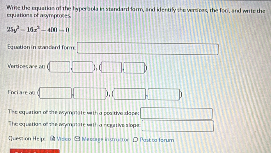 Write the equation of the hyperbola in standard form, and identify the vertices, the foci, and write the 
equations of asymptotes.
25y^2-16x^2-400=0
Equation in standard form: □ 
Vertices are at: (□ ,□ ),(□ ,□ )
Foci are at: (□ ,□ ),(□ ,□ )
The equation of the asymptote with a positive slope: □ 
The equation of the asymptote with a negative slope: □ 
Question Help: Video Message instructor D Post to forum