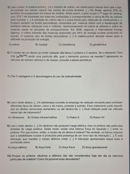 $) Leia o texto: A matéria-prima [...) é o minério de urânio, um metal pouco menos duro que o aço,
encontrado em estado natural nas rochas da crosta terrestre. (. 1 No Brasil, anenas 25% do
território foi prospectado em busca do minério. Ainda assim, o país ocupa o 7 lugair do ranking.
com 278,7 mil toneladas em reservas conhecidas e correspondentes a cerça de 6% do volume
total mundial. [...] A extração do urânio não é a única forma para obtenção do combustível [...].
Existem também as fontes secundárias, compostas por: material obtido com a desativação de
artefatos bélicos; estoques civis e militares; reprocessamento do urânio já utilizado e sobra do
material usado no processo de enriquecimento. Em 2006, segundo a International Energy
Agency, o urânio extraído das reservas respondeu por 54% da energia nuclear produzida no
mundo. O restante veio de fontes secundárias. [...] A matéria-prima descrita nesse texto é
utilizada na produção de energia:
A) eólica B) nuclear C) hidrelétrica D) geotérmica
6) O núcleo de um átomo ao emitir radiação alfa libera 2 prótons e 2 neutros. Se o elemento Tório
234(_9Th^(234)) emitir uma partícula alfa, qual o elemento químico vai resultar? (apresente os
cálculos de número atómico e de massa; consulte a tabela periódica).
7) Cite 3 vantagens e 3 desvantagens do uso da radioatividade.
8) Leia o texto abaixo. [...] A radioterapia consiste no emprego de radiação ionizante para combater
diferentes tipos de câncer, como o de mama, próstata e pulmão. Esse tratamento pode impedir
que as células cancerosas aumentem, ou até destruí-las. [...] Qual radiação pode ser utilizada
nesse tipo de tratamento?
A) Ultrassons B) Ondas infravermelhas C) Raios X D) Raios UV
9) Leia o texto abaixo. [...] Os nêutrons não possuem carga elétrica, mas os prótons são partículas
dotadas de carga positiva. Deste modo, existe uma intensa força de repulsão (...) entre os
prótons. Por que motivo, então, o núcleo de um átomo é estável? Na verdade, os físicos notaram
que a estabilidade nuclear é produzida pela presença de um novo tipo de interação (...). É esta
interação que mantém o núcleo atômico unido. [...] A interação apresentada nesse texto é
conhecida como:
A) força elétrica B) força forte C) força fraca D) força gravitacional
10) Porque os prótons, nêutrons e elétrons não são considerados hoje em dia as menores
partículas de matéria? Como foi possível essa descoberta?