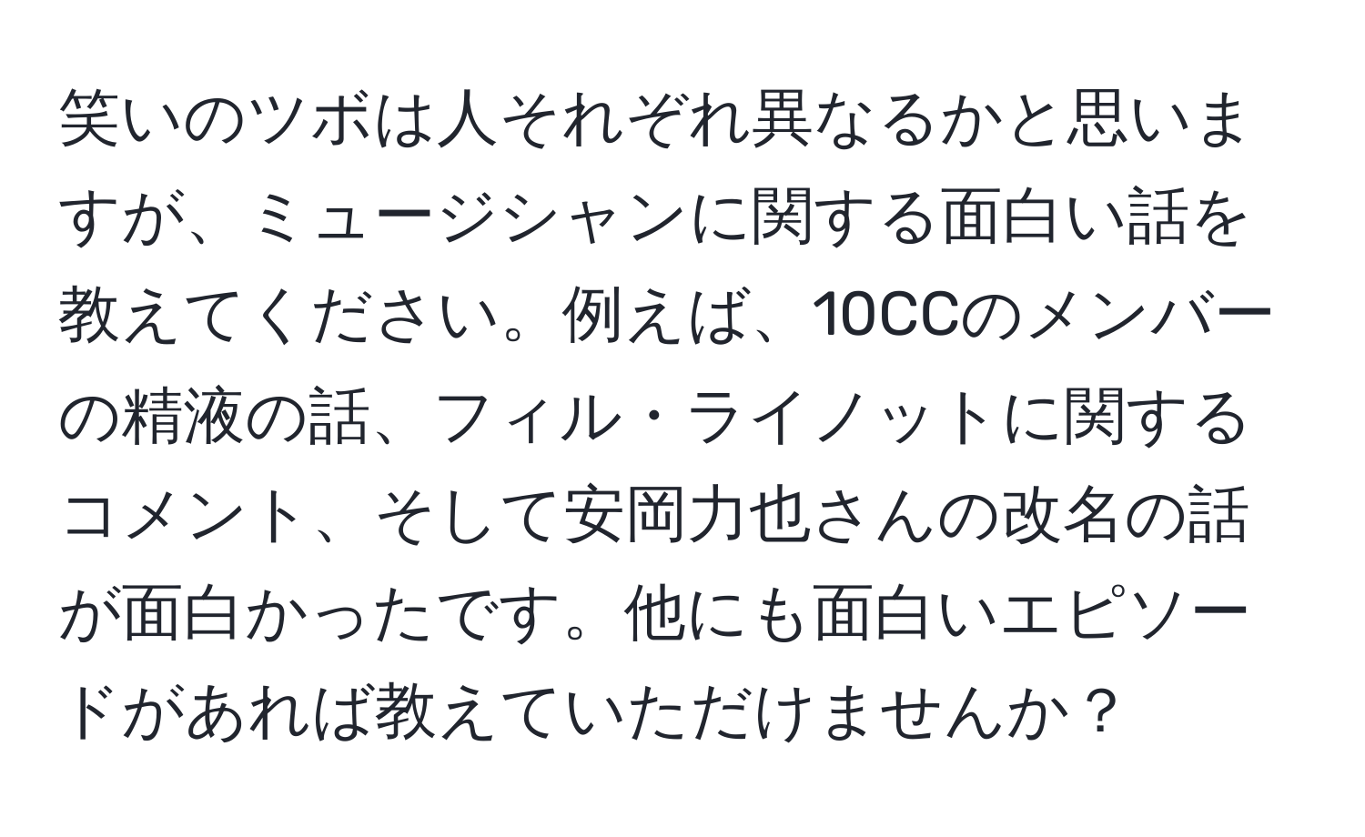 笑いのツボは人それぞれ異なるかと思いますが、ミュージシャンに関する面白い話を教えてください。例えば、10CCのメンバーの精液の話、フィル・ライノットに関するコメント、そして安岡力也さんの改名の話が面白かったです。他にも面白いエピソードがあれば教えていただけませんか？