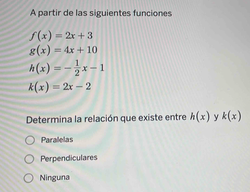 A partir de las siguientes funciones
f(x)=2x+3
g(x)=4x+10
h(x)=- 1/2 x-1
k(x)=2x-2
Determina la relación que existe entre h(x) y k(x)
Paralelas
Perpendiculares
Ninguna