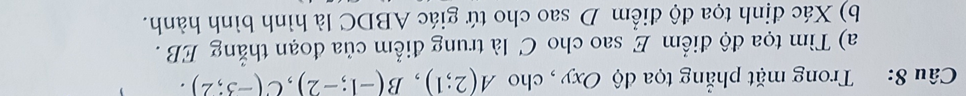 Trong mặt phẳng tọa độ Oxy , cho A(2;1), B(-1;-2), C(-3;2). 
a) Tìm tọa độ điểm E sao cho C là trung điểm của đoạn thẳng EB. 
b) Xác định tọa độ điểm D sao cho tứ giác ABDC là hình bình hành.