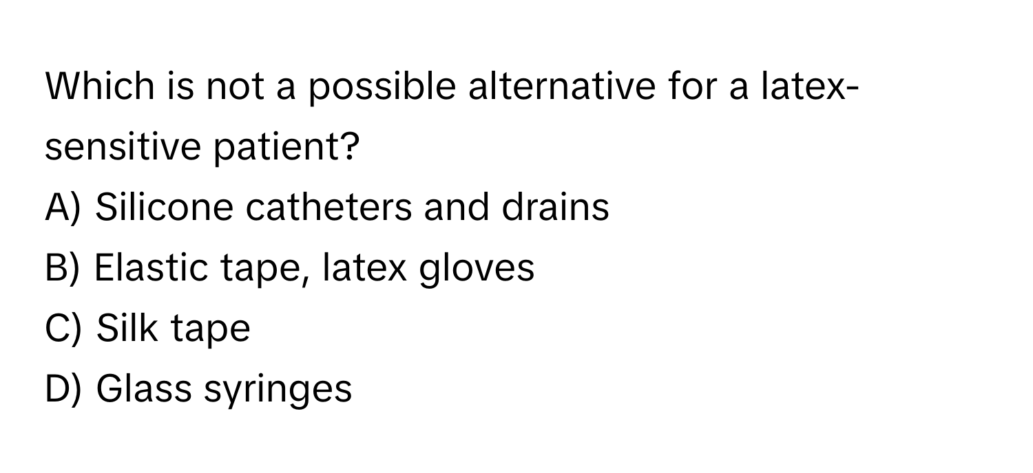 Which is not a possible alternative for a latex-sensitive patient?

A) Silicone catheters and drains 
B) Elastic tape, latex gloves
C) Silk tape
D) Glass syringes