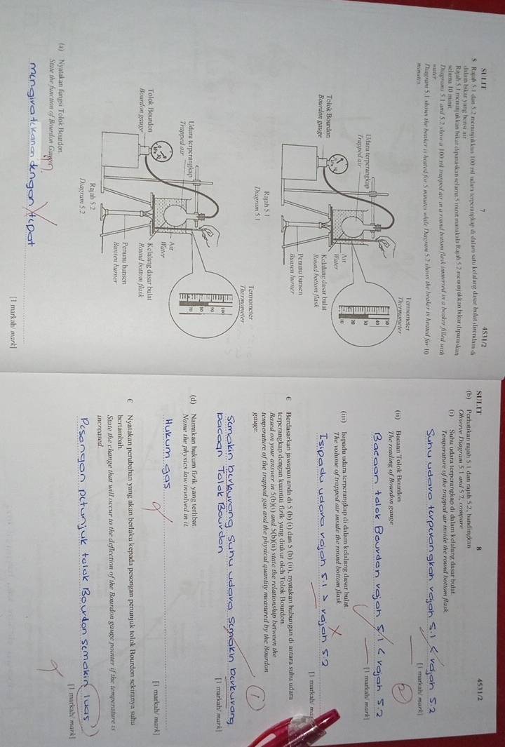 SULIT 4531/2 SULIT
4531/2
S Rajah 5.1 dan 5.2 mnunjukkan 100 ml udara terperangkap di dalam satu kelalang dasar bulat direndam de (b) Perhatıkan rajah S. 1 dan rajah 5.2, bandingkan
dalam bikar yang benst air
Rajah 5.1 memnjuk kan bikar dipanaskan selama 5 mimt manakala Rajah 5.2 mcnonjukkan bikar dipanaskan Observe Diagram 5V and 5 2, compare
shama 10 mint (1) Suhu udara terperangkap di dalam kelalang dasar bulat
Diagrams 51 and 5.2 show a 100 nd trapped air in a round bottom flask immersed in a beaker filled with Temperature of the trapped air inxide the round bottom flask.
ms érose tox Diagram S.A shows the beaker is heated for 5 mnutes while Diagram 5.2 shows the beaker is heated for 10
[1 markal/ mark]
(ii) Bacaan Tolok Bourdon
The reading of Bourdon gauge
[1 markah/ mork]
(iii) Isipadu udara terperangkap di dalam kelalang dasar bulat
The volume of trapped air inside the round bottom flask.
[1 markah/ ma
€ Berdasarkan jawapan anda di 5 (b) (1) dan 5 (b) (ii), nyatakan hubungan di antara subu udara
terperangkap dengan kuantiti fizik yang diukur olch Tolok Bourdon
Based on your answer in 5(b)(i) and 5(b)(ii) state the relationship between the
temperature of the trapped gas and the physical quantity measured by the Bourdon
gauge
Debavans
[1 markah/ mark]
(d) Namakan hukum fizık yang terlibat
Name the physics law involved in it
[1 markah/ mark]
€ Nyatakan perubahan yang akan berlaku kepada pesongan penunjuk tolok Bourdon sekiranya suhu
bertambah.
State the change that will occur to the deflection of the Bourdon gauge pointer if the temperature is
increased.
akin luas 
[1 markah/ mark]
(a) Nyatakan fungsi Tolok Bourdon.
State the function of Bourdon Gaugo
[1 markah/ mark]