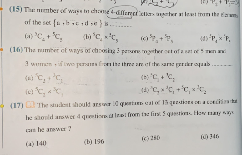 3
(d) P_2+P_3=3
(15) The number of ways to choose 4 -different letters together at least from the elements
of the set  a,b,c,d , (  is ..........….
(a) ^5C_4+^5C_5 (b) ^5C_4*^5C_5 (c) ^5P_4+^5P_5 (d) ^5P_4*^5P_5
(16) The number of ways of choosing 3 persons together out of a set of 5 men and
3 women 9 if two persons from the three are of the same gender equals_
(a) ^5C_2+^3C_1 (b) ^5C_1+^3C_2
(c) ^5C_2*^3C_1 (d) ^5C_2*^3C_1+^5C_1*^3C_2
(17) L The student should answer 10 questions out of 13 questions on a condition that
he should answer 4 questions at least from the first 5 questions. How many ways
can he answer ?
(a) 140 (b) 196 (c) 280
(d) 346