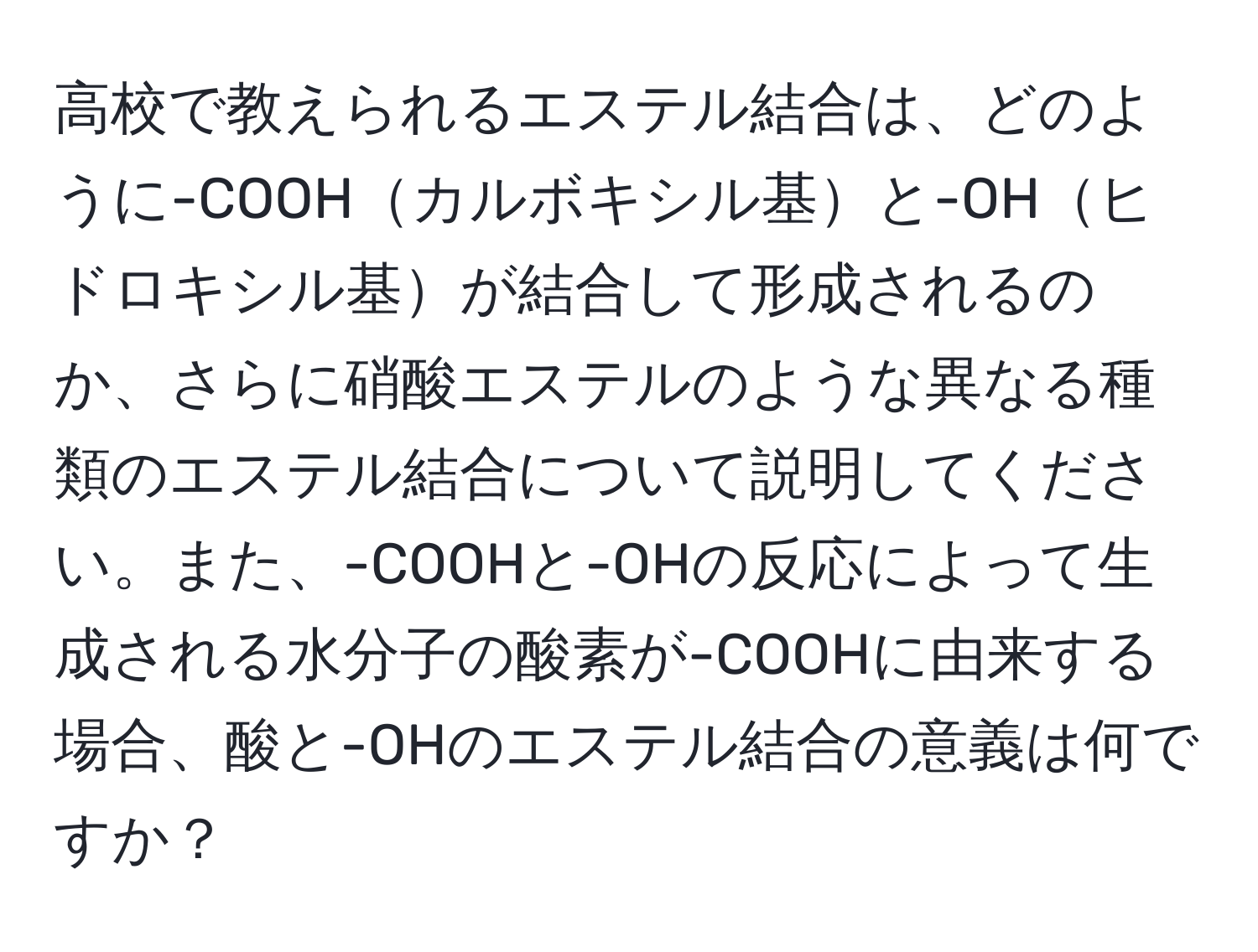 高校で教えられるエステル結合は、どのように-COOHカルボキシル基と-OHヒドロキシル基が結合して形成されるのか、さらに硝酸エステルのような異なる種類のエステル結合について説明してください。また、-COOHと-OHの反応によって生成される水分子の酸素が-COOHに由来する場合、酸と-OHのエステル結合の意義は何ですか？