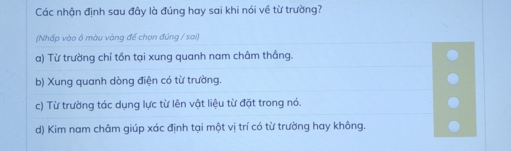 Các nhận định sau đây là đúng hay sai khi nói về từ trường?
(Nhấp vào ô màu vàng để chọn đúng / sai)
a) Từ trường chỉ tồn tại xung quanh nam châm thẳng.
b) Xung quanh dòng điện có từ trường.
c) Từ trường tác dụng lực từ lên vật liệu từ đặt trong nó.
d) Kim nam châm giúp xác định tại một vị trí có từ trường hay không.