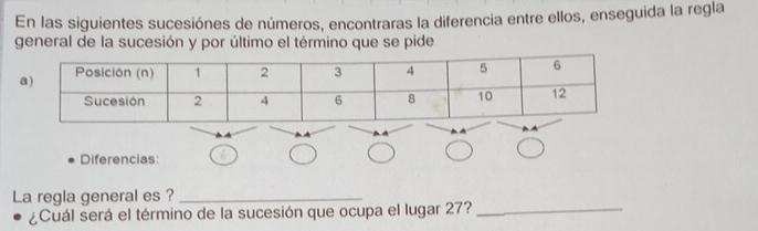 En las siguientes sucesiónes de números, encontraras la diferencia entre ellos, enseguida la regla 
general de la sucesión y por último el término que se pide 
Diferencias: 
La regla general es ?_ 
¿Cuál será el término de la sucesión que ocupa el lugar 27?_