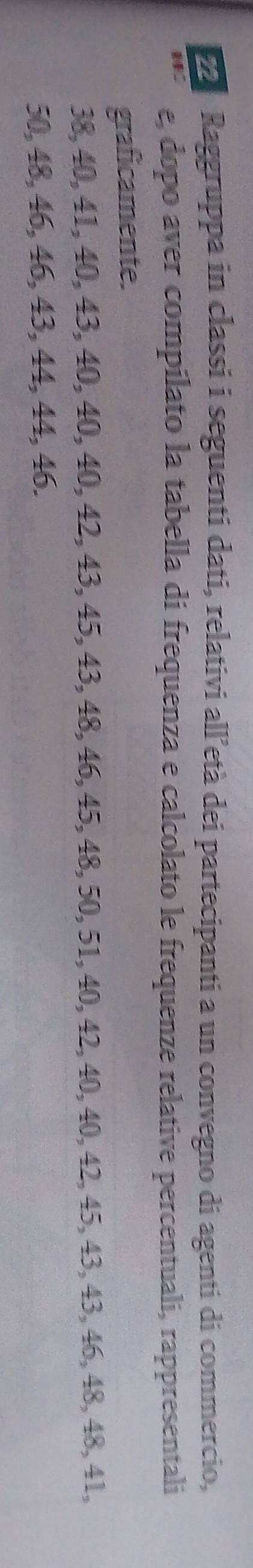 Raggruppa in classi i seguenti dati, relativi all’età dei partecipanti a un convegno di agenti di commercio, 
e, dopo aver compilato la tabella di frequenza e calcolato le frequenze relative percentuali, rappresentali 
graficamente.
38, 40, 41, 40, 43, 40, 40, 40, 42, 43, 45, 43, 48, 46, 45, 48, 50, 51, 40, 42, 40, 40, 42, 45, 43, 43, 46, 48, 48, 41,
50, 48, 46, 46, 43, 44, 44, 46.