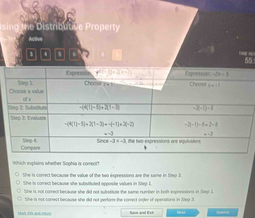 sing the Distributive Property
Active
3 4 6 6
55
Which explains whether Sophia is correct?
She is correct because the value of the two expressions are the same in Step 3.
She is correct because she substituted opposite values in Step 1.
She is not correct because she did not substitute the same number in both expressions in Step 1.
She is not correct because she did not perform the correct order of operations in Step 3.
Mark this and return Save and Exit Next Submit