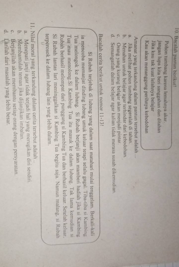 Bacalah pantun berikut!
Pohon tumbang karena lemahnya akar.
jangan lupa kita beri sanggahan dan ditahan
Jika kau tak kuat lelahnya belajar
Kau akan menanggung perihnya kebodohan
Amanat yang terkandung dalam pantun tersebut adalah ...
a. Jika melihat pohon tumbang segeralah di tahan.
b. Menahan untuk belajar agar terhindar dari kebodohan.
c. Orang yang kurang belajar akan menjadi pintar.
d. Semangatlah dalam belajar agar kalian tidak merasa susah dikemudian.
Bacalah cerita berikut untuk nomor 11-13!
Si Rubah terjebak di lubang yang dalam saat matahari mulai tenggelam. Berkali-kali
ia mencoba memanjat dinding lubang untuk keluar tetapi selalu gagal. Tiba-tiba si Kambing
Tua melongok ke dalam lubang. Si Rubah berjanji akan mamberi hadiah jika si Kambing
Tua mau menolong.Si Kambing Tua itu masuk ke dalam lubang. Tak lama kemudian si
Rubah berhasil melompat dari punggung si Kambing Tua dan berhasil keluar. Setelah keluar.
Si Rubah lantas lari meninggalkan si Kambing Tua begitu saja. Namun malang, si Rubah
terperosok ke dalam lubang lain yang lebih dalam.
11. Nilai moral yang terkandung dalam cerita tersebut adalah ..
a. Menepati janji agar tidak terjadi hal yang merugikan diri sendiri.
b. Membantulah teman jika dijanjikan imbalan.
c. Berjanjilah akan membantu setiap orang dengan persyaratan.
d. Larilah dari masalah yang lebih besar.