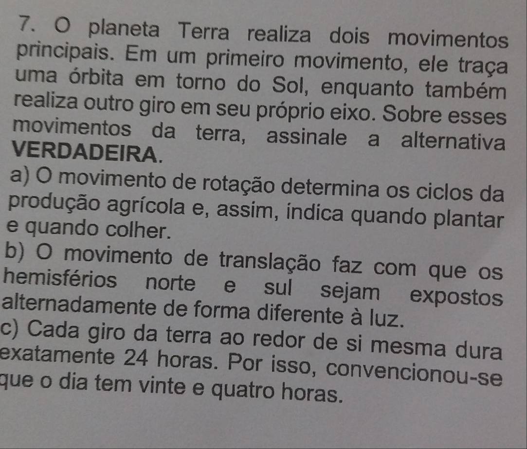 planeta Terra realiza dois movimentos
principais. Em um primeiro movimento, ele traça
uma órbita em torno do Sol, enquanto também
realiza outro giro em seu próprio eixo. Sobre esses
movimentos da terra, assinale a alternativa
VERDADEIRA.
a) O movimento de rotação determina os ciclos da
produção agrícola e, assim, indica quando plantar
e quando colher.
b) O movimento de translação faz com que os
hemisférios norte e sul sejam expostos
alternadamente de forma diferente à luz.
c) Cada giro da terra ao redor de si mesma dura
exatamente 24 horas. Por isso, convencionou-se
que o dia tem vinte e quatro horas.