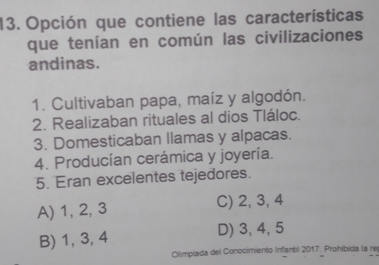 Opción que contiene las características
que tenían en común las civilizaciones
andinas.
1. Cultivaban papa, maíz y algodón.
2. Realizaban rituales al dios Tláloc.
3. Domesticaban llamas y alpacas.
4. Producían cerámica y joyería.
5. Eran excelentes tejedores.
A) 1, 2, 3
C) 2, 3, 4
B) 1, 3, 4
D) 3, 4, 5
Olimpiada del Conocimiento Infantil 2017. Prohibida la re