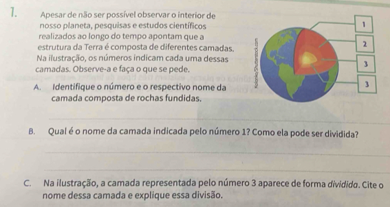 Apesar de não ser possível observar o interior de 
nosso planeta, pesquisas e estudos científicos 
realizados ao longo do tempo apontam que a 
estrutura da Terra é composta de diferentes camadas. 
Na ilustração, os números indicam cada uma dessas 
camadas. Observe-a e faça o que se pede. 
A. Identifique o número e o respectivo nome da 
camada composta de rochas fundidas. 
_ 
B. Qual é o nome da camada indicada pelo número 1? Como ela pode ser dividida? 
_ 
_ 
C. Na ilustração, a camada representada pelo número 3 aparece de forma dividida. Cite o 
nome dessa camada e explique essa divisão.