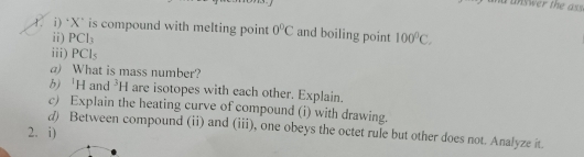 nd unswer the ass. 
i) ‘ X is compound with melting point 0°C and boiling point 100^0C. 
ii) PCl_3
iii) PCI_s
a) What is mass number? 
b) H and^3H are isotopes with each other. Explain. 
c) Explain the heating curve of compound (i) with drawing. 
d) Between compound (ii) and (iii), one obeys the octet rule but other does not. Analyze it. 
2. i)