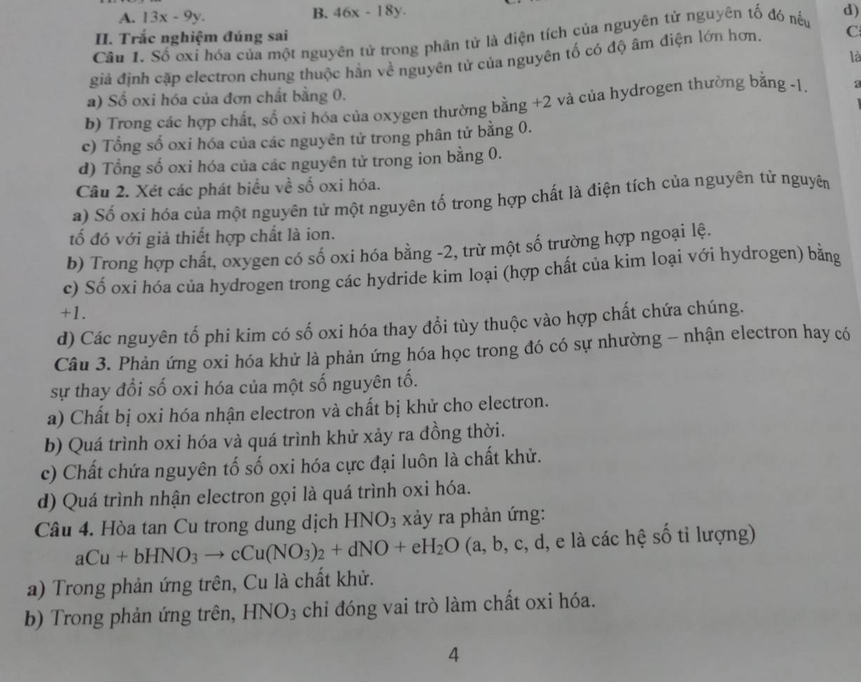 A. 13x-9y.
B. 46x-18y.
Câu 1. Số oxỉ hóa của một nguyên tử trong phân tử là điện tích của nguyên tử nguyên tố đó nếu d)
II. Trắc nghiệm đúng sai
là
giả định cặp electron chung thuộc hắn về nguyên tử của nguyên tố có độ âm điện lớn hơn. C
a) Số oxi hóa của đơn chất bằng 0.
b) Trong các hợp chất, số oxi hóa của oxygen thường bằng +2 và của hydrogen thường bằng -1. a
c) Tổng số oxi hóa của các nguyên tử trong phân tử bằng 0.
d) Tổng số oxi hóa của các nguyên tử trong ion bằng 0.
Câu 2. Xét các phát biểu về số oxi hóa.
a) Số oxi hóa của một nguyên tử một nguyên tố trong hợp chất là điện tích của nguyên tử nguyên
tố đó với giả thiết hợp chất là ion.
b) Trong hợp chất, oxygen có số oxi hóa bằng -2, trừ một số trường hợp ngoại lệ.
c) Số oxi hóa của hydrogen trong các hydride kim loại (hợp chất của kim loại với hydrogen) bằng
+1.
d) Các nguyên tổ phi kim có số oxi hóa thay đổi tùy thuộc vào hợp chất chứa chúng.
Câu 3. Phản ứng oxi hóa khử là phản ứng hóa học trong đó có sự nhường - nhận electron hay có
sự thay đổi số oxi hóa của một số nguyên tố.
a) Chất bị oxi hóa nhận electron và chất bị khử cho electron.
b) Quá trình oxi hóa và quá trình khử xảy ra đồng thời.
c) Chất chứa nguyên tố số oxi hóa cực đại luôn là chất khử.
d) Quá trình nhận electron gọi là quá trình oxi hóa.
Câu 4. Hòa tan Cu trong dung dịch HNO_3 xảy ra phản ứng:
aCu+bHNO_3to cCu(NO_3)_2+dNO+eH_2O (a, b, c, d, e là các hệ số tỉ lượng)
a) Trong phản ứng trên, Cu là chất khử.
b) Trong phản ứng trên, HNO_3 chỉ đóng vai trò làm chất oxi hóa.
4