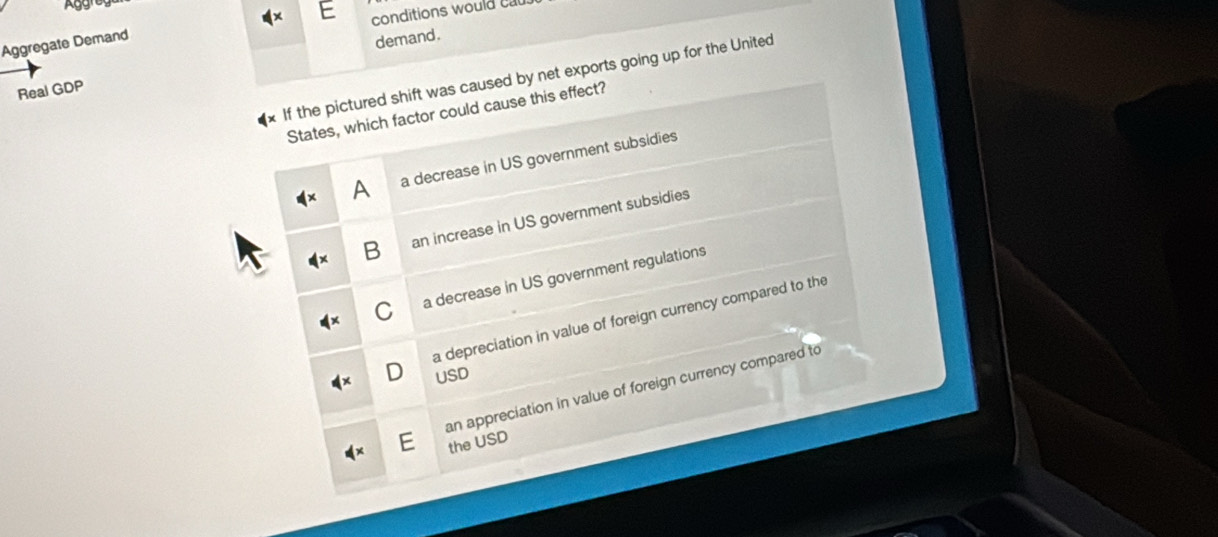 Aggregate Demand conditions would cal
Real GDP demand.
If the pictured shift was caused by net exports going up for the United
States, which factor could cause this effect?
A a decrease in US government subsidies
B an increase in US government subsidies
C a decrease in US government regulations
a depreciation in value of foreign currency compared to the
D USD
an appreciation in value of foreign currency compared to
the USD