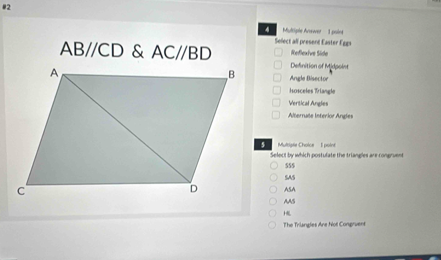 #2
4 Multiple Answer 1 point
Select all present Easter Eggs
ABparallel CD & AC//BD Reflexive Side
Defnition of Midpoint
Angle Bisector
Isosceles Triangle
Vertical Angles
Alternate Interior Angles
Multiple Choice 1 point
Select by which postulate the triangles are congruent
SSs
SAS
ASA
AAS
HL
The Triangles Are Not Congruent