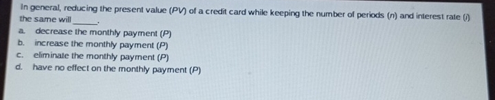 In general, reducing the present value (PV) of a credit card while keeping the number of periods (n) and interest rate (i)
the same will_ .
a. decrease the monthly payment (P)
b. increase the monthly payment (P)
c. eliminate the monthly payment (P)
d. have no effect on the monthly payment (P)