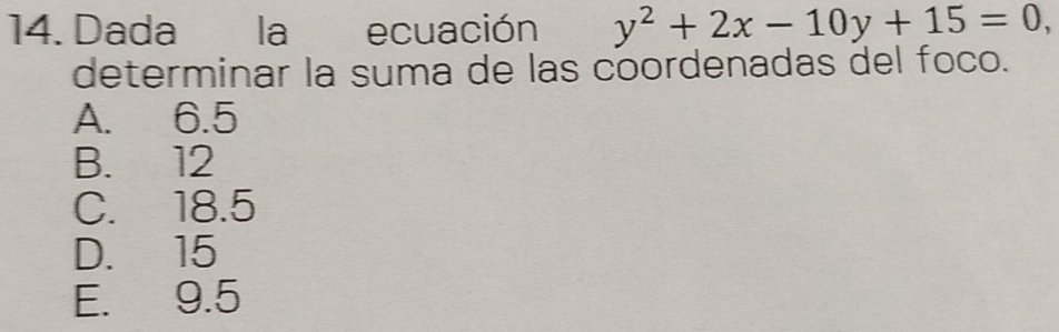 Dada la ecuación y^2+2x-10y+15=0, 
determinar la suma de las coordenadas del foco.
A. 6.5
B. 12
C. 18.5
D. 15
E. 9.5