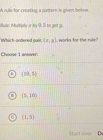 A rule for creating a pattern is given below.
Rule: Multiply x by 0.5 to get y.
Which ordered pair, (x,y) , works for the rule?
Choose 1 answer:
A (10,5)
(5,10)
(1,5)
Start over D