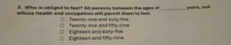 Who is obliged to fast? All persons between the ages of _ years, and
whose health and occupation will permit them to fast.
Twenty-one and sixty-five
Twenty-one and fifty-nine
Eighteen and sixty-five
Eighteen and fifty-nine