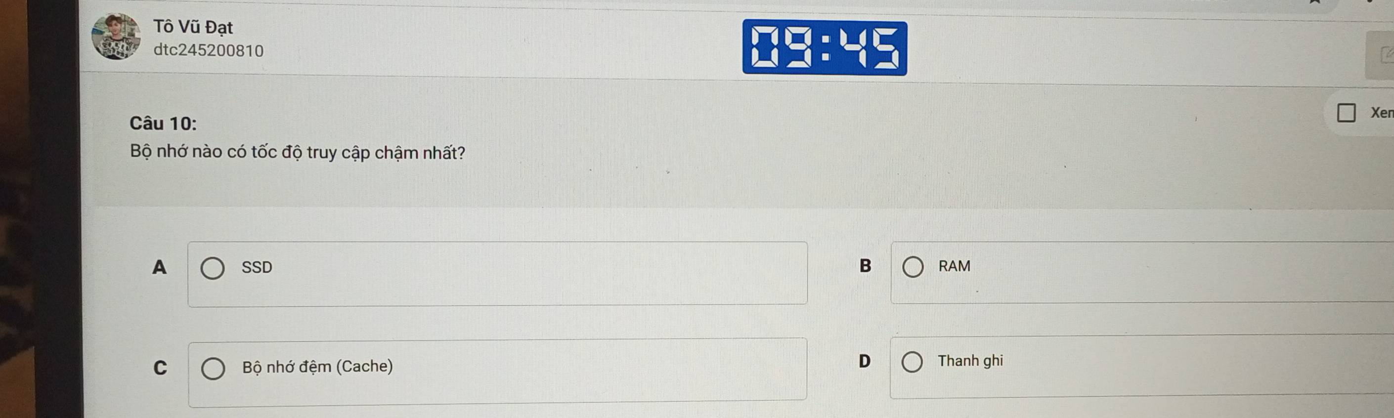 Tô Vũ Đạt
dtc245200810
□ □ :45
Câu 10:
Xer
Bộ nhớ nào có tốc độ truy cập chậm nhất?
B
A SSD RAM
D
C Bộ nhớ đệm (Cache) Thanh ghi