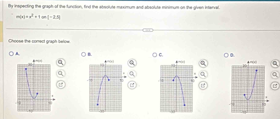 By inspecting the graph of the function, find the absolute maximum and absolute minimum on the given interval.
m(x)=x^2+1on[-2,5]
Choose the correct graph below.
A.
B.
C.
D.
m(x)
m(x)
m(x)
30
m(x)
10
10
20
X
x
n !( [ 4
x
0 10
10
40°
30