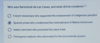 Who was Bartolomé de Las Casas, and what did he condemn? "
French missionary who supported the enslavement of indigenous peoples
Spanish priest who condemned the mistreatment of Native Americans
Italian merchant who promoted the slave trade
Portuguese explorer who advocated for the encomienda syster