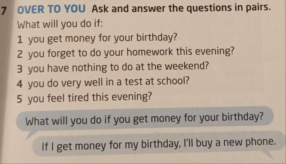 OVER TO YOU Ask and answer the questions in pairs. 
What will you do if: 
1 you get money for your birthday? 
2 you forget to do your homework this evening? 
3 you have nothing to do at the weekend? 
4 you do very well in a test at school? 
5 you feel tired this evening? 
What will you do if you get money for your birthday? 
If I get money for my birthday, I'll buy a new phone.